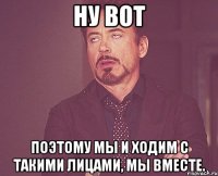 ну вот поэтому мы и ходим с такими лицами, мы вместе.