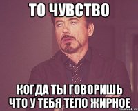 то чувство когда ты говоришь что у тебя тело жирное