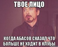 твое лицо когда абасов сказал что больше не ходит в клубы