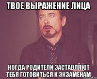 твое выражение лица когда родители заставляют тебя готовиться к экзаменам