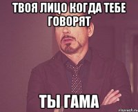 твоя лицо когда тебе говорят ты гама