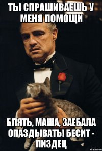 ты спрашиваешь у меня помощи блять, маша, заебала опаздывать! бесит - пиздец