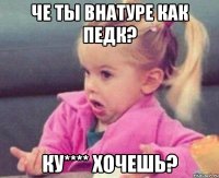 че ты внатуре как педк? ку**** хочешь?