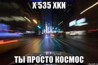 x 535 xkn ты просто космос