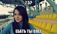 7.5? ебать ты олег