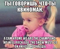 ты говоришь, что ты квиноман, а сам кроме we are the champions, we will rock you, the show must go on ничего не знаешь