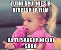 tu ini spui nie s'o vtapesk la film da tu sangur nie ini skrii