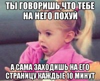 ты говоришь,что тебе на него похуй а сама заходишь на его страницу каждые 10 минут