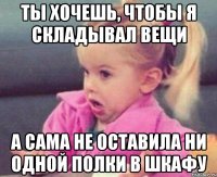 ты хочешь, чтобы я складывал вещи а сама не оставила ни одной полки в шкафу