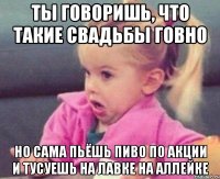 ты говоришь, что такие свадьбы говно но сама пьёшь пиво по акции и тусуешь на лавке на аллейке