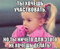 ты хочешь участвовать, но ты ничего для этого не хочешь делать!