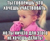 ты говоришь, что хочешь участвовать, но ты ничего для этого не хочешь делать!