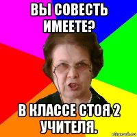 вы совесть имеете? в классе стоя 2 учителя.