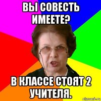 вы совесть имеете? в классе стоят 2 учителя.