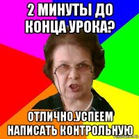 2 минуты до конца урока? отлично.успеем написать контрольную