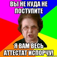 вы не куда не поступите я вам весь аттестат испорчу!