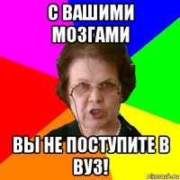 с вашими мозгами вы не поступите в вуз!