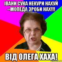 івани сука некури нахуй --мопеда зроби нах!!! від олега хаха!