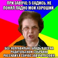 при завуче: 5 садись, не понял ладно мой хороший.. без: неправильно блядь!я всё на родительском собрании расскажу я сейчас завуча позову!