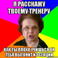 я расскажу твоему тренеру как ты плохо учишься он тебя выгонит из секции