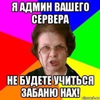 я админ вашего сервера не будете учиться забаню нах!