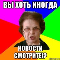 вы хоть иногда новости смотрите!?