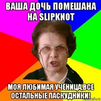 ваша дочь помешана на slipknot моя любимая ученица,все остальные паскудники!