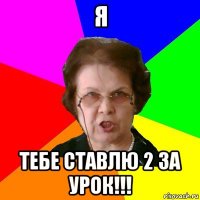 я тебе ставлю 2 за урок!!!