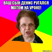 ваш сын денис ругался матом на уроке! 