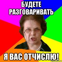 будете разговаривать я вас отчислю!