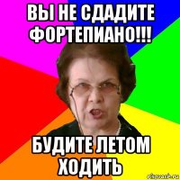 вы не сдадите фортепиано!!! будите летом ходить