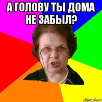 а голову ты дома не забыл? 