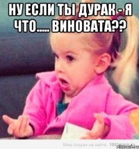 ну если ты дурак - я что..... виновата?? 