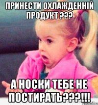 принести охлажденній продукт ??? а носки тебе не постирать???!!!