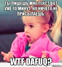 ты пишешь мне текст вот уже 10 минут, но ничего не присылаешь. wtf dafuq?