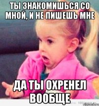 ты знакомишься со мной, и не пишешь мне да ты охренел вообще