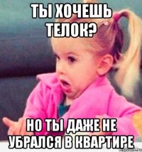 ты хочешь телок? но ты даже не убрался в квартире