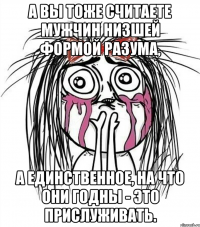 а вы тоже считаете мужчин низшей формой разума, а единственное, на что они годны - это прислуживать.