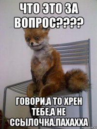 что это за вопрос??? говори,а то хрен тебе,а не ссылочка.пахахха