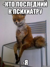 -кто последний к психиатру -я