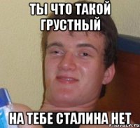 ты что такой грустный на тебе сталина нет