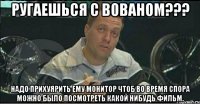 ругаешься с вованом??? надо прихуярить ему монитор чтоб во время спора можно было посмотреть какой нибудь фильм.