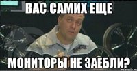 вас самих еще мониторы не заебли?