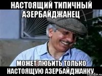 настоящий типичный азербайджанец может любить только настоящую азербайджанку.