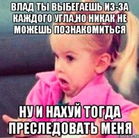 влад ты выбегаешь из-за каждого угла,но никак не можешь познакомиться ну и нахуй тогда преследовать меня