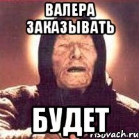 валера заказывать будет