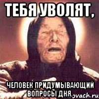 тебя уволят, человек придумывающий вопросы дня.