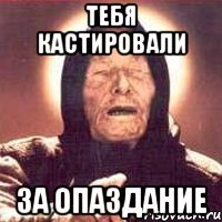 тебя кастировали за опаздание