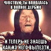 чувствую ты вляпалась в полное дерьмо и теперь не знаешь как из него вылезти