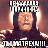 ленааааааа ширинкина ты матреха!!!